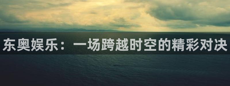 意昂3平台登录注册：东奥娱乐：一场跨越时空的精彩对决